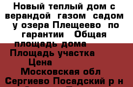 Новый теплый дом с верандой, газом, садом, у озера Плещеево, по гарантии › Общая площадь дома ­ 150 › Площадь участка ­ 10 › Цена ­ 1 850 000 - Московская обл., Сергиево-Посадский р-н, Сергиев Посад г. Недвижимость » Дома, коттеджи, дачи продажа   . Московская обл.